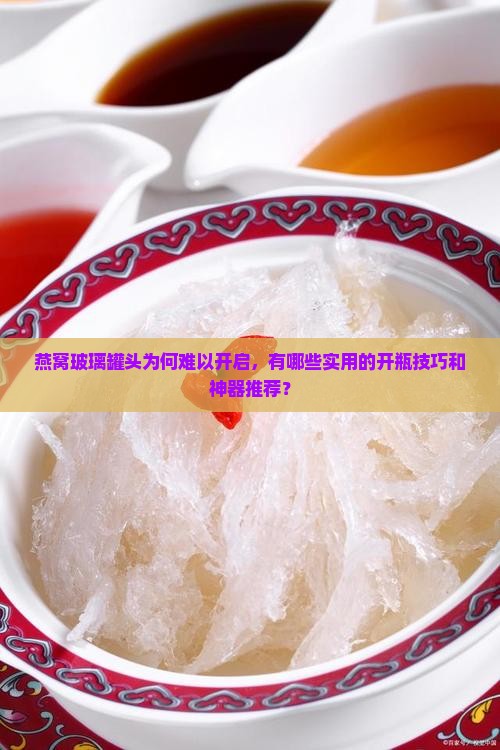燕窝玻璃罐头为何难以开启，有哪些实用的开瓶技巧和神器推荐？