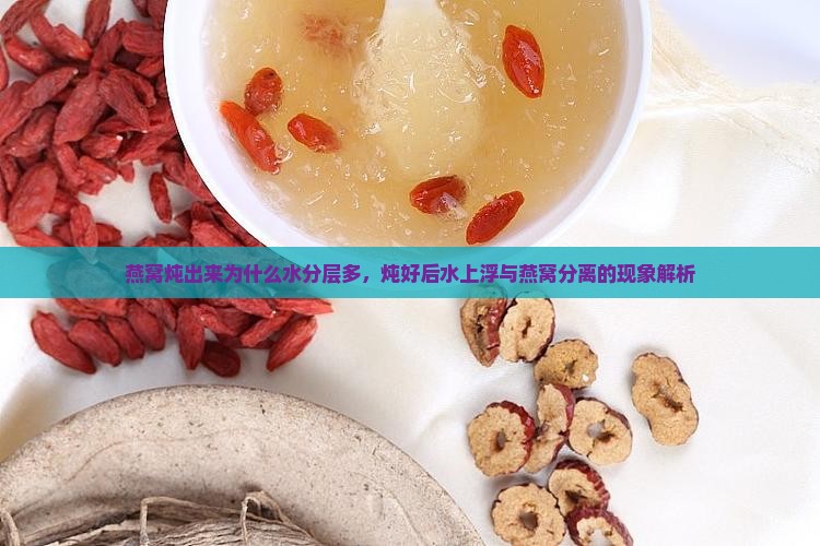 燕窝炖出来为什么水分层多，炖好后水上浮与燕窝分离的现象解析