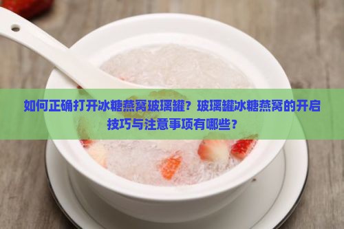 如何正确打开冰糖燕窝玻璃罐？玻璃罐冰糖燕窝的开启技巧与注意事项有哪些？