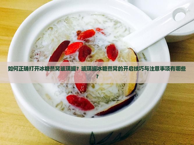 如何正确打开冰糖燕窝玻璃罐？玻璃罐冰糖燕窝的开启技巧与注意事项有哪些？