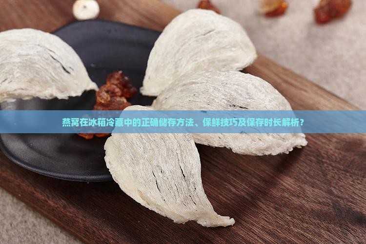 燕窝在冰箱冷藏中的正确储存方法、保鲜技巧及保存时长解析？