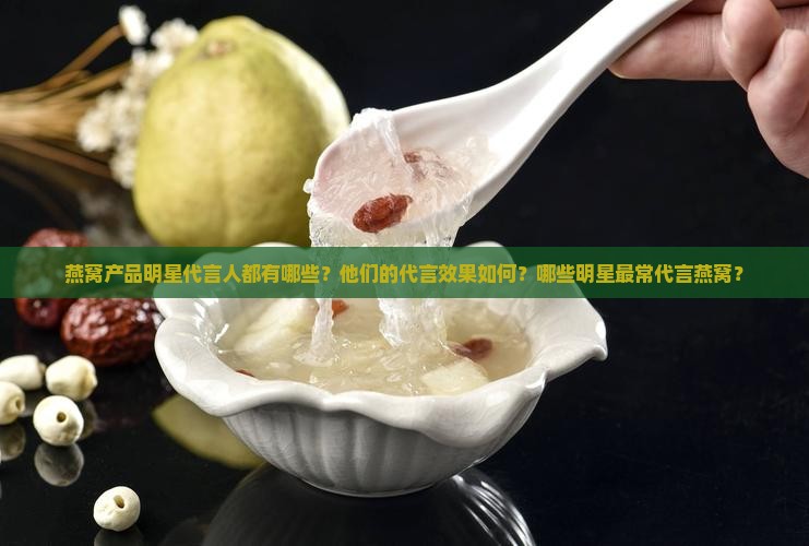 燕窝产品明星代言人都有哪些？他们的代言效果如何？哪些明星最常代言燕窝？