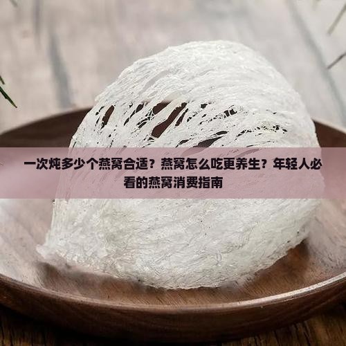 一次炖多少个燕窝合适？燕窝怎么吃更养生？年轻人必看的燕窝消费指南