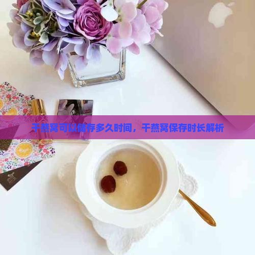 干燕窝可以储存多久时间，干燕窝保存时长解析