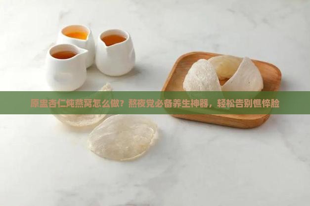 原盅杏仁炖燕窝怎么做？熬夜党必备养生神器，轻松告别憔悴脸