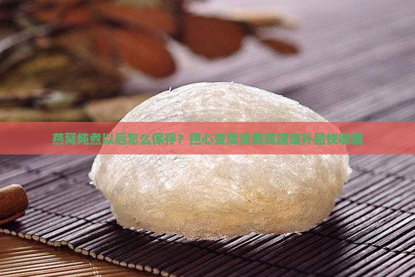 燕窝炖煮以后怎么保存？担心变质浪费高端滋补品快收藏