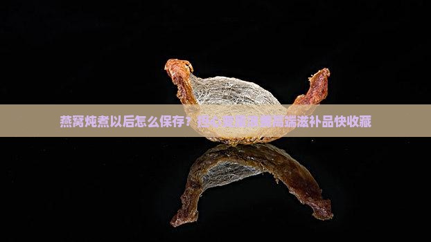燕窝炖煮以后怎么保存？担心变质浪费高端滋补品快收藏
