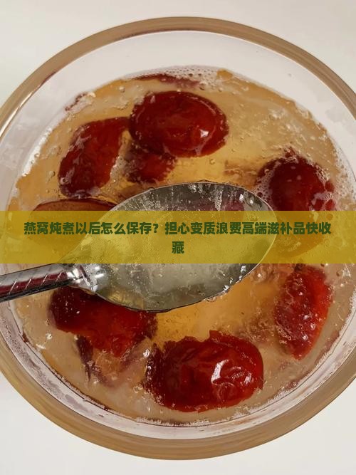 燕窝炖煮以后怎么保存？担心变质浪费高端滋补品快收藏