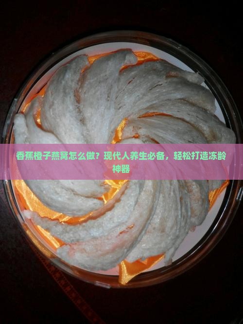 香蕉橙子燕窝怎么做？现代人养生必备，轻松打造冻龄神器