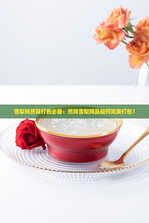 雪梨炖燕窝打包必备：燕窝雪梨炖品如何完美打包？