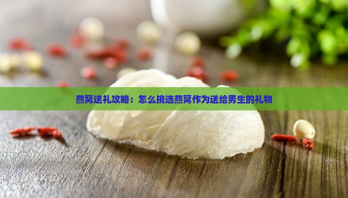 燕窝送礼攻略：怎么挑选燕窝作为送给男生的礼物