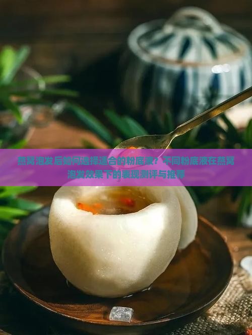 燕窝泡发后如何选择适合的粉底液？不同粉底液在燕窝泡发效果下的表现测评与推荐