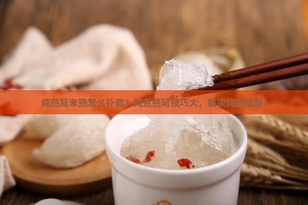 炖燕窝未熟怎么补救？炖煮燕窝技巧大，解决炖煮难题！