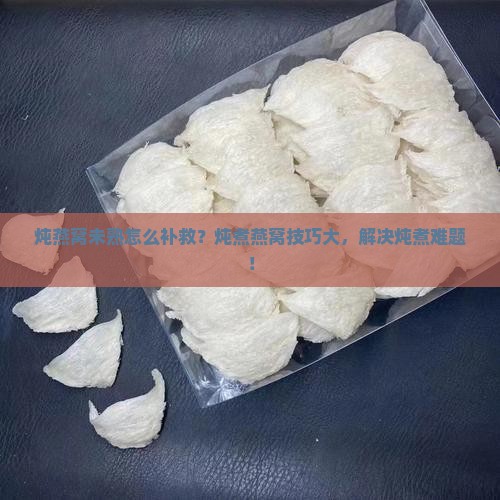 炖燕窝未熟怎么补救？炖煮燕窝技巧大，解决炖煮难题！