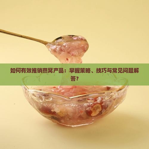 如何有效推销燕窝产品：掌握策略、技巧与常见问题解答？