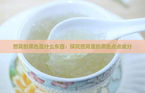 燕窝的黑色是什么东西：探究燕窝里的黑色点点成分
