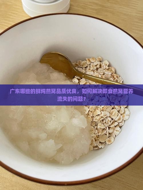 广东哪些的鲜炖燕窝品质优良，如何解决即食燕窝营养流失的问题？