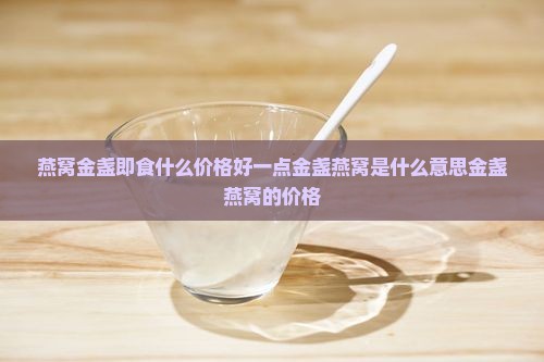 燕窝金盏即食什么价格好一点金盏燕窝是什么意思金盏燕窝的价格
