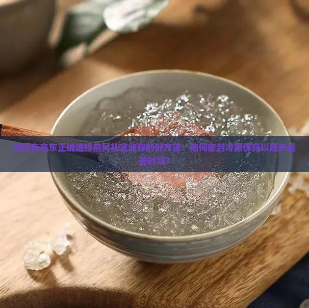 如何在京东正确选择燕窝礼盒储存的好方法：如何密封冷藏保存以延长品鉴时间？
