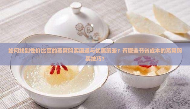 如何找到性价比高的燕窝购买渠道与优惠策略？有哪些节省成本的燕窝购买技巧？