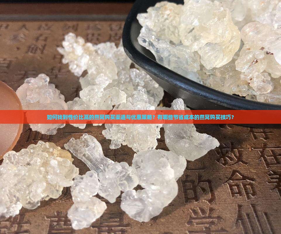 如何找到性价比高的燕窝购买渠道与优惠策略？有哪些节省成本的燕窝购买技巧？