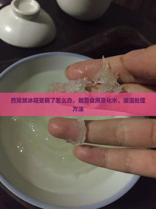 燕窝放冰箱变稠了怎么办，能否食用及化水、潮湿处理方法