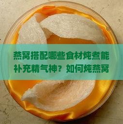 燕窝搭配哪些食材炖煮能补充精气神？如何炖燕窝以增强活力与精力？