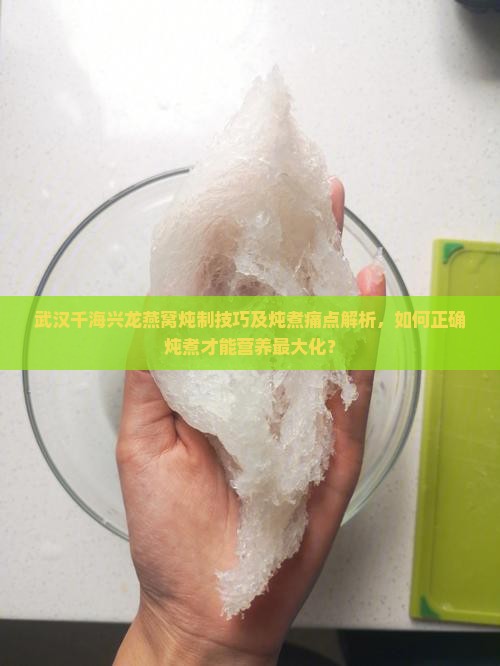 武汉千海兴龙燕窝炖制技巧及炖煮痛点解析，如何正确炖煮才能营养最大化？