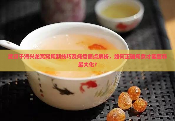 武汉千海兴龙燕窝炖制技巧及炖煮痛点解析，如何正确炖煮才能营养最大化？