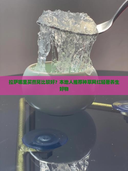 拉萨哪里买燕窝比较好？本地人推荐种草网红轻奢养生好物