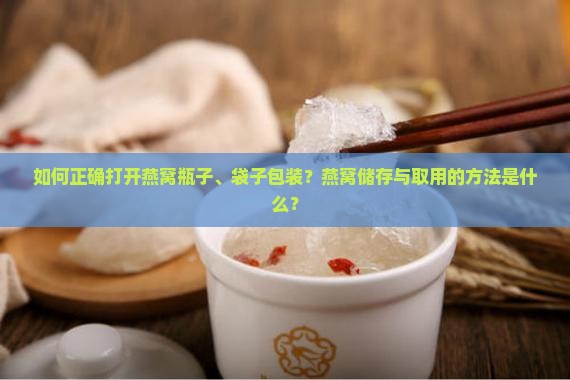 如何正确打开燕窝瓶子、袋子包装？燕窝储存与取用的方法是什么？