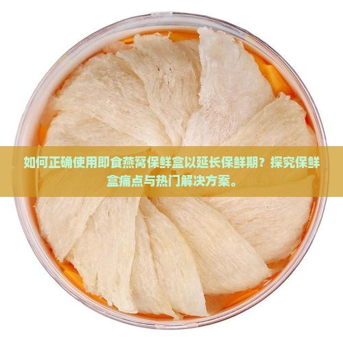 如何正确使用即食燕窝保鲜盒以延长保鲜期？探究保鲜盒痛点与热门解决方案。