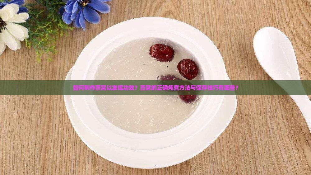 如何制作燕窝以发挥功效？燕窝的正确炖煮方法与保存技巧有哪些？