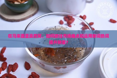 在马来西亚卖燕窝，如何抓住市场痛点和运用新词热词提升销量？