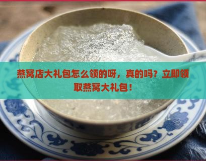 燕窝店大礼包怎么领的呀，真的吗？立即领取燕窝大礼包！