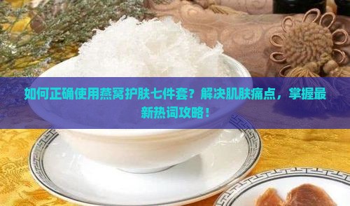 如何正确使用燕窝护肤七件套？解决肌肤痛点，掌握最新热词攻略！