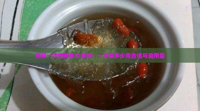 燕窝一次性挑多少克好：一次买多少克合适与食用量