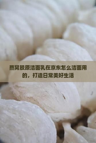燕窝胶原洁面乳在京东怎么洁面用的，打造日常美好生活