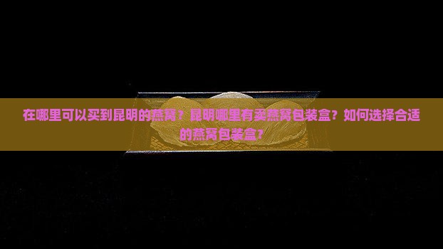 在哪里可以买到昆明的燕窝？昆明哪里有卖燕窝包装盒？如何选择合适的燕窝包装盒？