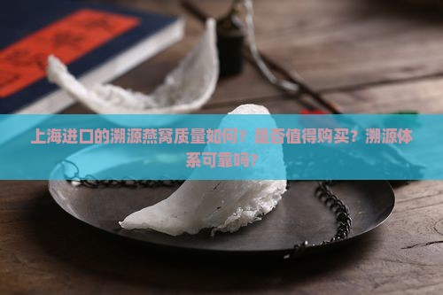 上海进口的溯源燕窝质量如何？是否值得购买？溯源体系可靠吗？