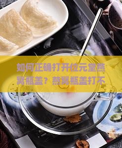 如何正确打开位元堂燕窝瓶盖？燕窝瓶盖打不开怎么办？燕窝瓶盖开启技巧详解