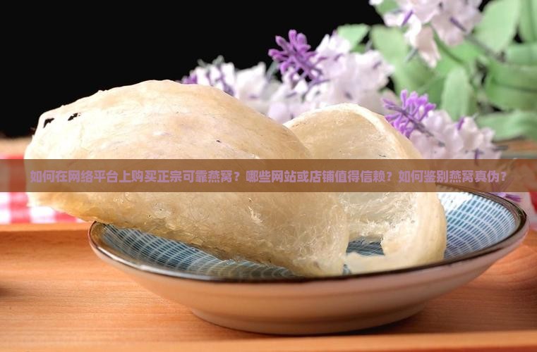 如何在网络平台上购买正宗可靠燕窝？哪些网站或店铺值得信赖？如何鉴别燕窝真伪？