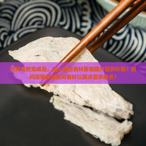 燕窝炖煮完成后，加入哪些食材更能提升营养价值？如何搭配新潮热词食材以解决营养痛点？