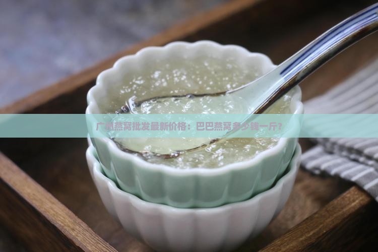 广州燕窝批发最新价格：巴巴燕窝多少钱一斤？