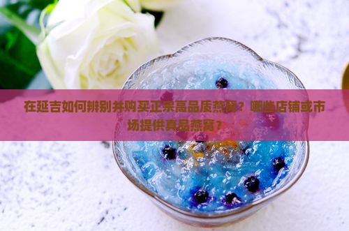 在延吉如何辨别并购买正宗高品质燕窝？哪些店铺或市场提供真品燕窝？