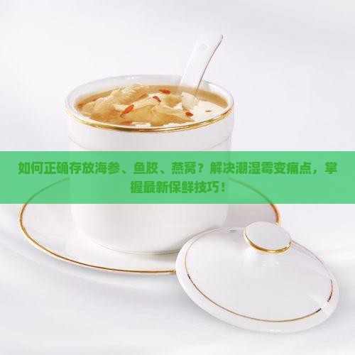如何正确存放海参、鱼胶、燕窝？解决潮湿霉变痛点，掌握最新保鲜技巧！