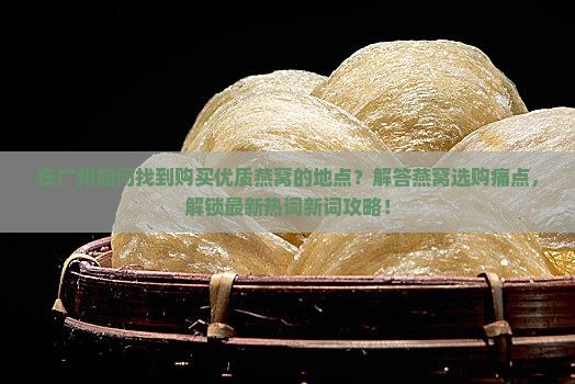 在广州如何找到购买优质燕窝的地点？解答燕窝选购痛点，解锁最新热词新词攻略！
