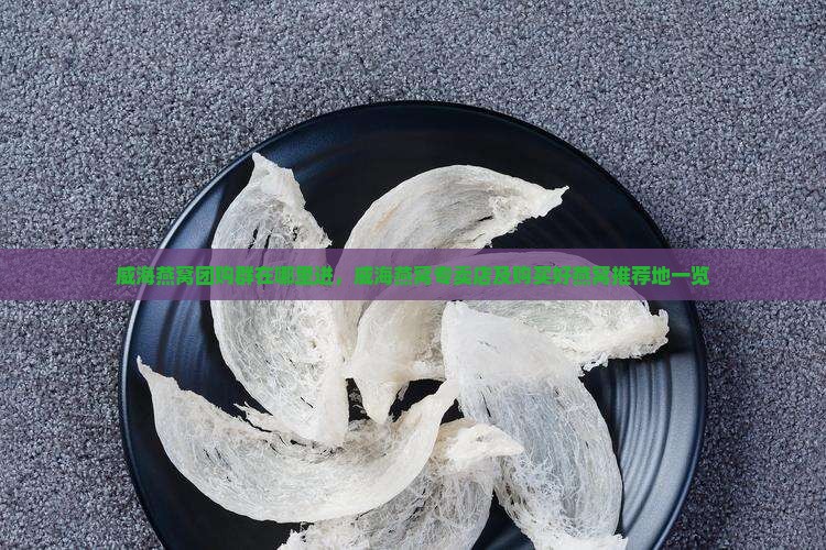 威海燕窝团购群在哪里进，威海燕窝专卖店及购买好燕窝推荐地一览