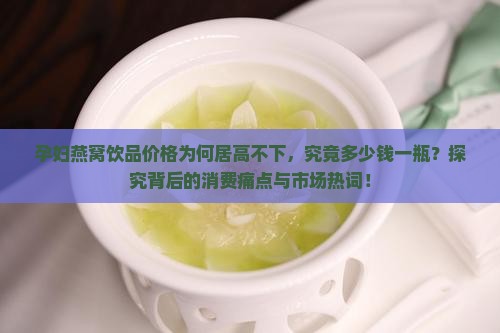 孕妇燕窝饮品价格为何居高不下，究竟多少钱一瓶？探究背后的消费痛点与市场热词！