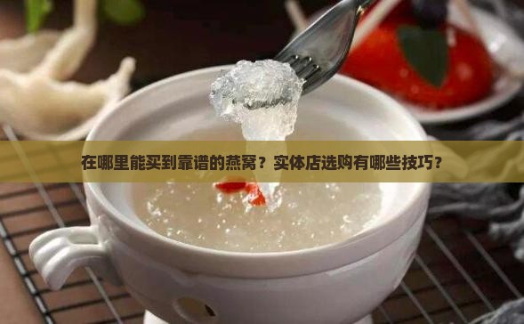 在哪里能买到靠谱的燕窝？实体店选购有哪些技巧？